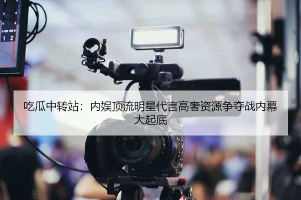 吃瓜中转站：内娱顶流明星代言高奢资源争夺战内幕大起底